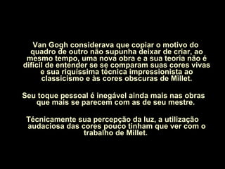 Van Gogh considerava que copiar o motivo do quadro de outro não supunha deixar de criar, ao mesmo tempo, uma nova obra e a sua teoria não é difícil de entender se se comparam suas cores vivas e sua riquíssima técnica impressionista ao classicismo e às cores obscuras de Millet. Seu toque pessoal é inegável ainda mais nas obras que mais se parecem com as de seu mestre.  Técnicamente sua percepção da luz, a utilização audaciosa das cores pouco tinham que ver com o trabalho de Millet.  