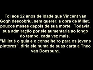Foi aos 22 anos de idade que Vincent van Gogh descobriu, sem querer, a obra de Millet,  poucos meses depois de sua morte.  Todavia, sua admiração por ele aumentaria ao longo do tempo, cada vez mais.  "Millet é o guia e o conselheiro para os jovens pintores", diria ele numa de suas carta a Theo van Doesburg. 