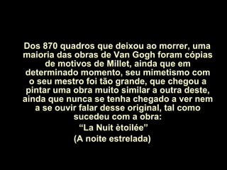 Dos 870 quadros que deixou ao morrer, uma maioria das obras de Van Gogh foram cópias de motivos de Millet, ainda que em determinado momento, seu mimetismo com o seu mestro foi tão grande, que chegou a pintar uma obra muito similar a outra deste, ainda que nunca se tenha chegado a ver nem a se ouvir falar desse original, tal como sucedeu com a obra: “ La Nuit ètoilée”  (A noite estrelada)  