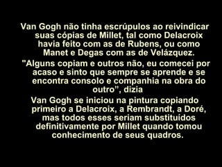 Van Gogh não tinha escrúpulos ao reivindicar suas cópias de Millet, tal como Delacroix havia feito com as de Rubens, ou como Manet e Degas com as de Velázquez. "Alguns copiam e outros não, eu comecei por acaso e sinto que sempre se aprende e se encontra consolo e companhia na obra do outro”, dizia  Van Gogh se iniciou na pintura copiando primeiro a Delacroix, a Rembrandt, a Doré, mas todos esses seriam substituídos definitivamente por Millet quando tomou conhecimento de seus quadros.  