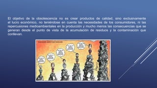 El objetivo de la obsolescencia no es crear productos de calidad, sino exclusivamente
el lucro económico, no teniéndose en cuenta las necesidades de los consumidores, ni las
repercusiones medioambientales en la producción y mucho menos las consecuencias que se
generan desde el punto de vista de la acumulación de residuos y la contaminación que
conllevan.
 
