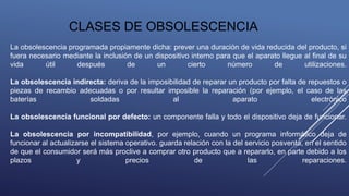 La obsolescencia programada propiamente dicha: prever una duración de vida reducida del producto, si
fuera necesario mediante la inclusión de un dispositivo interno para que el aparato llegue al final de su
vida útil después de un cierto número de utilizaciones.
La obsolescencia indirecta: deriva de la imposibilidad de reparar un producto por falta de repuestos o
piezas de recambio adecuadas o por resultar imposible la reparación (por ejemplo, el caso de las
baterías soldadas al aparato electrónico
La obsolescencia funcional por defecto: un componente falla y todo el dispositivo deja de funcionar.
La obsolescencia por incompatibilidad, por ejemplo, cuando un programa informático deja de
funcionar al actualizarse el sistema operativo. guarda relación con la del servicio posventa, en el sentido
de que el consumidor será más proclive a comprar otro producto que a repararlo, en parte debido a los
plazos y precios de las reparaciones.
CLASES DE OBSOLESCENCIA
 