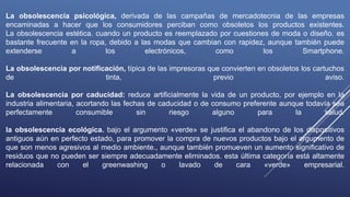 La obsolescencia psicológica, derivada de las campañas de mercadotecnia de las empresas
encaminadas a hacer que los consumidores perciban como obsoletos los productos existentes.
La obsolescencia estética. cuando un producto es reemplazado por cuestiones de moda o diseño. es
bastante frecuente en la ropa, debido a las modas que cambian con rapidez, aunque también puede
extenderse a los electrónicos, como los Smartphone.
La obsolescencia por notificación, típica de las impresoras que convierten en obsoletos los cartuchos
de tinta, previo aviso.
La obsolescencia por caducidad: reduce artificialmente la vida de un producto, por ejemplo en la
industria alimentaria, acortando las fechas de caducidad o de consumo preferente aunque todavía sea
perfectamente consumible sin riesgo alguno para la salud.
la obsolescencia ecológica. bajo el argumento «verde» se justifica el abandono de los dispositivos
antiguos aún en perfecto estado, para promover la compra de nuevos productos bajo el argumento de
que son menos agresivos al medio ambiente., aunque también promueven un aumento significativo de
residuos que no pueden ser siempre adecuadamente eliminados. esta última categoría está altamente
relacionada con el greenwashing o lavado de cara «verde» empresarial.
 