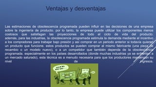 Las estimaciones de obsolescencia programada pueden influir en las decisiones de una empresa
sobre la ingeniería de producto. por lo tanto, la empresa puede utilizar los componentes menos
costosos que satisfagan las proyecciones de todo el ciclo de vida del producto.
además, para las industrias, la obsolescencia programada estimula la demanda mediante el incentivo
a los compradores para trabajar bajo presión y así comprar en un periodo anterior si todavía quieren
un producto que funcione. estos productos se pueden comprar al mismo fabricante (una pieza de
recambio o un modelo nuevo), o a un competidor que también dependa de la obsolescencia
programada. especialmente en los países desarrollados (donde muchas industrias ya se enfrentan a
un mercado saturado), esta técnica es a menudo necesaria para que los productores mantengan su
nivel de ingresos.
Ventajas y desventajas
 