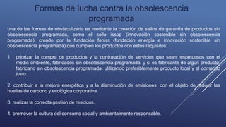 Formas de lucha contra la obsolescencia
programada
una de las formas de obstaculizarla es mediante la creación de sellos de garantía de productos sin
obsolescencia programada, como el sello issop (innovación sostenible sin obsolescencia
programada), creado por la fundación feniss (fundación energía e innovación sostenible sin
obsolescencia programada) que cumplen los productos con estos requisitos:
1. priorizar la compra de productos y la contratación de servicios que sean respetuosos con el
medio ambiente, fabricados sin obsolescencia programada, y si es fabricante de algún producto,
fabricarlo sin obsolescencia programada. utilizando preferiblemente producto local y el comercio
justo.
2. contribuir a la mejora energética y a la disminución de emisiones, con el objeto de reducir las
huellas de carbono y ecológica corporativa.
3. realizar la correcta gestión de residuos.
4. promover la cultura del consumo social y ambientalmente responsable.
 