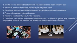 5. apostar por una responsabilidad ambiental y la preservación del medio ambiente local.
6. Facilitar el acceso a la formación ambiental y de integración social.
7. Evitar hacer uso de una publicidad engañosa o ambiental y socialmente irresponsable.
8. Promover la igualdad e integración social.
9. Facilitar la conciliación laboral, familiar y personal.
10. Promover y difundir los compromisos adoptados hacia un modelo de gestión más sostenible y
responsable. Incluir en sus contratos con terceros cláusulas que impidan la corrupción.
 