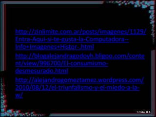 http://zinlimite.com.ar/posts/imagenes/1129/Entra-Aqui-si-te-gusta-la-Computadora--Info+Imagenes+Histor-.htmlhttp://blogalejandragodoyh.bligoo.com/content/view/996700/El-consumismo-desmesurado.htmlhttp://alejandrogomeztamez.wordpress.com/2010/08/12/el-triunfalismo-y-el-miedo-a-la-w/