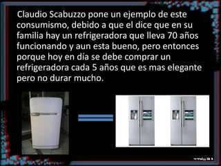 Claudio Scabuzzo pone un ejemplo de este consumismo, debido a que el dice que en su familia hay un refrigeradora que lleva 70 años funcionando y aun esta bueno, pero entonces porque hoy en día se debe comprar un refrigeradora cada 5 años que es mas elegante pero no durar mucho.