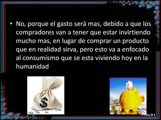 ¿Acaso eso tiene sentido?No, porque el gasto será mas, debido a que los compradores van a tener que estar invirtiendo mucho mas, en lugar de comprar un producto que en realidad sirva, pero esto va a enfocado al consumismo que se esta viviendo hoy en la humanidad 