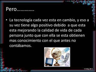 Pero………….La tecnología cada vez esta en cambio, y eso a su vez tiene algo positivo debido  a que esta esta mejorando la calidad de vida de cada persona junto que con ella se esta obtienen mas conocimiento con el que antes no contábamos.