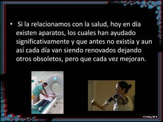 Ejemplo Si la relacionamos con la salud, hoy en día existen aparatos, los cuales han ayudado significativamente y que antes no existía y aun así cada día van siendo renovados dejando otros obsoletos, pero que cada vez mejoran.