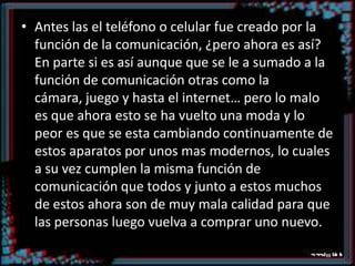 Antes las el teléfono o celular fue creado por la función de la comunicación, ¿pero ahora es así? En parte si es así aunque que se le a sumado a la función de comunicación otras como la cámara, juego y hasta el internet… pero lo malo es que ahora esto se ha vuelto una moda y lo peor es que se esta cambiando continuamente de estos aparatos por unos mas modernos, lo cuales a su vez cumplen la misma función de comunicación que todos y junto a estos muchos de estos ahora son de muy mala calidad para que las personas luego vuelva a comprar uno nuevo.