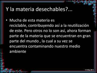 Y la materia desechables?...Mucha de esta materia es reciclable, contribuyendo así a la reutilización de este. Pero otros no lo son así, ahora forman parte de la materia que se encuentran en gran parte del mundo , la cual a su vez se encuentra contaminando nuestro medio ambiente.