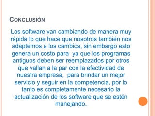 CONCLUSIÓN 
Los software van cambiando de manera muy 
rápida lo que hace que nosotros también nos 
adaptemos a los cambios, sin embargo esto 
genera un costo para ya que los programas 
antiguos deben ser reemplazados por otros 
que vallan a la par con la efectividad de 
nuestra empresa, para brindar un mejor 
servicio y seguir en la competencia, por lo 
tanto es completamente necesario la 
actualización de los software que se estén 
manejando. 
