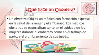 ¿Qué hace un Obstetra?
• Un obstetra (OB) es un médico con formación especial
en la salud de la mujer y el embarazo. Los médicos
obstetras se especializan tanto en el cuidado de las
mujeres durante el embarazo como en el trabajo de
parto, y el alumbramiento de sus bebés.
 