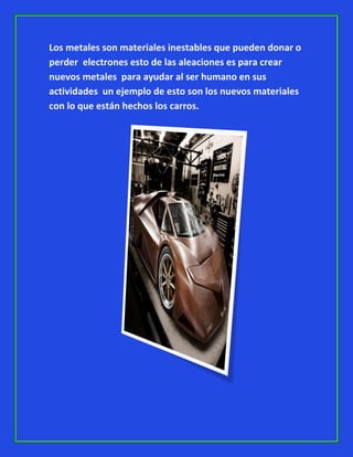 Los metales son materiales inestables que pueden donar o
perder electrones esto de las aleaciones es para crear
nuevos metales para ayudar al ser humano en sus
actividades un ejemplo de esto son los nuevos materiales
con lo que están hechos los carros.

 