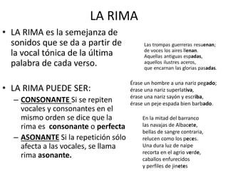 LA RIMA
• LA RIMA es la semejanza de
sonidos que se da a partir de
la vocal tónica de la última
palabra de cada verso.
• LA RIMA PUEDE SER:
– CONSONANTE Si se repiten
vocales y consonantes en el
mismo orden se dice que la
rima es consonante o perfecta
– ASONANTE Si la repetición sólo
afecta a las vocales, se llama
rima asonante.
Érase un hombre a una nariz pegado;
érase una nariz superlativa,
érase una nariz sayón y escriba,
érase un peje espada bien barbado.
En la mitad del barranco
las navajas de Albacete,
bellas de sangre contraria,
relucen como los peces.
Una dura luz de naipe
recorta en el agrio verde,
caballos enfurecidos
y perfiles de jinetes
 