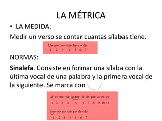 LA MÉTRICA
• LA MEDIDA:
Medir un verso se contar cuantas sílabas tiene.
NORMAS:
Sinalefa. Consiste en formar una sílaba con la
última vocal de una palabra y la primera vocal de
la siguiente. Se marca con
 
