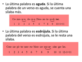 • La última palabra es aguda. Si la última
palabra de un verso es aguda, se cuenta una
sílaba más.
• La última palabra es esdrújula. Si la última
palabra del verso es esdrújula, se le resta una
sílaba.
 