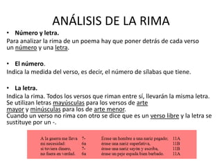 ANÁLISIS DE LA RIMA
• Número y letra.
Para analizar la rima de un poema hay que poner detrás de cada verso
un número y una letra.
• El número.
Indica la medida del verso, es decir, el número de sílabas que tiene.
• La letra.
Indica la rima. Todos los versos que riman entre sí, llevarán la misma letra.
Se utilizan letras mayúsculas para los versos de arte
mayor y minúsculas para los de arte menor.
Cuando un verso no rima con otro se dice que es un verso libre y la letra se
sustituye por un -.
 