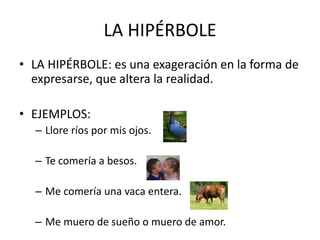 LA HIPÉRBOLE
• LA HIPÉRBOLE: es una exageración en la forma de
expresarse, que altera la realidad.
• EJEMPLOS:
– Llore ríos por mis ojos.
– Te comería a besos.
– Me comería una vaca entera.
– Me muero de sueño o muero de amor.
 