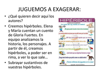 JUGUEMOS A EXAGERAR:
• ¿Qué quieren decir aquí los
autores?
• Creemos hipérboles. Elena
y María cuentan un cuento
de Gloria Fuertes. En
equipo analizamos la
historia, los personajes. A
partir de él, creamos
hipérboles, a poder ser en
rima, a ver lo que sale…
• Subrayar sustantivos de
vuestras hipérboles.
 