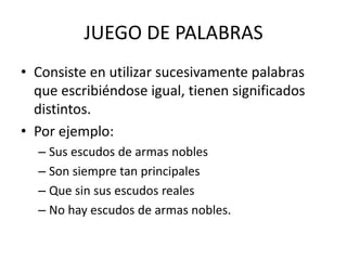 JUEGO DE PALABRAS
• Consiste en utilizar sucesivamente palabras
que escribiéndose igual, tienen significados
distintos.
• Por ejemplo:
– Sus escudos de armas nobles
– Son siempre tan principales
– Que sin sus escudos reales
– No hay escudos de armas nobles.
 