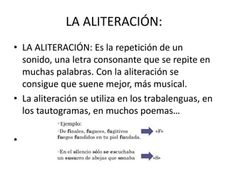 LA ALITERACIÓN:
• LA ALITERACIÓN: Es la repetición de un
sonido, una letra consonante que se repite en
muchas palabras. Con la aliteración se
consigue que suene mejor, más musical.
• La aliteración se utiliza en los trabalenguas, en
los tautogramas, en muchos poemas…
•
 