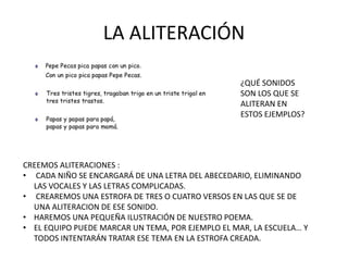 LA ALITERACIÓN
¿QUÉ SONIDOS
SON LOS QUE SE
ALITERAN EN
ESTOS EJEMPLOS?
CREEMOS ALITERACIONES :
• CADA NIÑO SE ENCARGARÁ DE UNA LETRA DEL ABECEDARIO, ELIMINANDO
LAS VOCALES Y LAS LETRAS COMPLICADAS.
• CREAREMOS UNA ESTROFA DE TRES O CUATRO VERSOS EN LAS QUE SE DE
UNA ALITERACION DE ESE SONIDO.
• HAREMOS UNA PEQUEÑA ILUSTRACIÓN DE NUESTRO POEMA.
• EL EQUIPO PUEDE MARCAR UN TEMA, POR EJEMPLO EL MAR, LA ESCUELA… Y
TODOS INTENTARÁN TRATAR ESE TEMA EN LA ESTROFA CREADA.
 