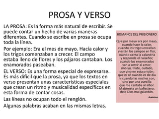 PROSA Y VERSO
LA PROSA: Es la forma más natural de escribir. Se
puede contar un hecho de varias maneras
diferentes. Cuando se escribe en prosa se ocupa
toda la línea.
Por ejemplo: Era el mes de mayo. Hacía calor y
los trigos comenzaban a crecer. El campo
estaba lleno de flores y los pájaros cantaban. Los
enamorados paseaban.
EL VERSO: Es una forma especial de expresarse.
Es más difícil que la prosa, ya que los textos en
verso presentan unas características especiales
que crean un ritmo y musicalidad específicos en
esta forma de contar cosas.
Las líneas no ocupan todo el renglón.
Algunas palabras acaban en las mismas letras.
 