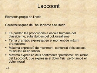 Laocoont Elements propis de l’estil: Característiques de l’hel.lenisme escultòric Es perden les proporcions a escala humana del classicisme, substituïdes pel col.lossalisme Tema dramàtic expressat en el moment de màxim dramatisme.  Màxima expressió de moviment, contorsió dels cossos, musculatura en tensió Màxima expressió dels sentiments “patetisme” del rostre del Laocoont, que expressa el dolor físic, però també el dolor moral 
