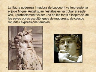 La figura poderosa i madura de Laocoont va impressionar el jove Miquel Àngel quan l’estàtua es va trobar al segle XVI, i probablement va ser una de les fonts d’inspiració de les seves obres escultòriques de maduresa, de cossos rotunds i expressions terribles 