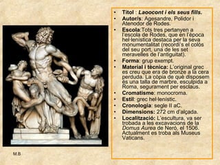 Títol  :  Laoocont i els seus fills . Autor/s : Agesandre, Polidor i Atenodor de Rodes.  Escola :Tots tres pertanyen a l’escola de Rodes, que en l’època hel·lenística destaca per la seva monumentalitat (recordi’s el colòs del seu port, una de les set meravelles de l’antiguitat). Forma : grup exempt. Material i tècnica:  L’original grec es creu que era de bronze a la cera perduda. La còpia de què disposem és una talla de marbre, esculpida a Roma, segurament per esclaus. Cromatisme : monocroma. Estil : grec hel·lenístic. Cronologia : segle II aC. Dimensions:  272 cm d’alçada. Localització:  L’escultura, va ser trobada a les excavacions de la  Domus Aurea  de Neró, el 1506. Actualment es troba als Museus Vaticans. 