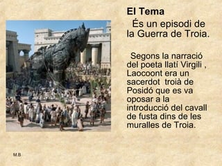 El Tema   És un episodi de la Guerra de Troia. Segons la narració del poeta llatí Virgili , Laocoont era un sacerdot  troià de Posidó que es va oposar a la introducció del cavall de fusta dins de les muralles de Troia. 