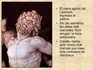 El rostre agònic del Laocoont, expressa el páthos. Els ulls asimètrics les celles molt marcades, front arrugat i la boca entreoberta. Cabells i barba amb rínxols molt marcats que creen forts contrastos de clarobscur 