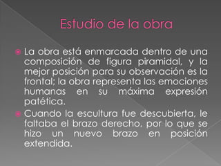 Estudio de la obraLa obra está enmarcada dentro de una composición de figura piramidal, y la mejor posición para su observación es la frontal; la obra representa las emociones humanas en su máxima expresión patética. Cuando la escultura fue descubierta, le faltaba el brazo derecho, por lo que se hizo un nuevo brazo en posición extendida. 