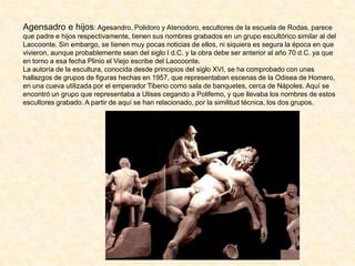 Agensadro e hijos: Agesandro, Polidoro y Atenodoro, escultores de la escuela de Rodas, parece
que padre e hijos respectivamente, tienen sus nombres grabados en un grupo escultórico similar al del
Laocoonte. Sin embargo, se tienen muy pocas noticias de ellos, ni siquiera es segura la época en que
vivieron, aunque probablemente sean del siglo I d.C. y la obra debe ser anterior al año 70 d.C. ya que
en torno a esa fecha Plinio el Viejo escribe del Laocoonte.
La autoría de la escultura, conocida desde principios del siglo XVI, se ha comprobado con unas
hallazgos de grupos de figuras hechas en 1957, que representaban escenas de la Odisea de Homero,
en una cueva utilizada por el emperador Tiberio como sala de banquetes, cerca de Nápoles. Aquí se
encontró un grupo que representaba a Ulises cegando a Polifemo, y que llevaba los nombres de estos
escultores grabado. A partir de aquí se han relacionado, por la similitud técnica, los dos grupos.
 