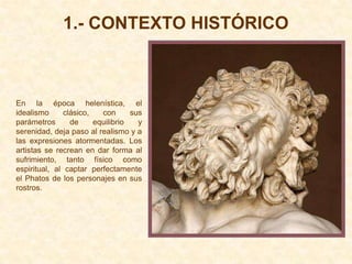 1.- CONTEXTO HISTÓRICO



En la época helenística, el
idealismo      clásico,   con      sus
parámetros       de     equilibrio   y
serenidad, deja paso al realismo y a
las expresiones atormentadas. Los
artistas se recrean en dar forma al
sufrimiento, tanto físico como
espiritual, al captar perfectamente
el Phatos de los personajes en sus
rostros.
 