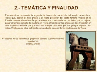 2.- TEMÁTICA Y FINALIDAD
   Esta escultura representa la angustia de Laocoonte, sacerdote del templo de Apolo en
   Troya que, según el mito griego y el relato posterior del poeta romano Virgilio en la
   Eneida, durante el asedio a Troya, advirtió a sus conciudadanos, sin éxito, que no dejaran
   pasar al famoso caballo de madera en Troya, ofrecido por los griegos al dios Poseidón en
   una supuesta retirada, ya que era una trampa dispuesta por los griegos aqueos. Así
   relata Virgilio en su obra la Eneida como advirtió Laocoonte los ciudadanos de Troya:



<< Necios, no os fiéis de los griegos ni siquiera cuando os lleven
                            regalos! >>
                         Virgilio, Eneida
 