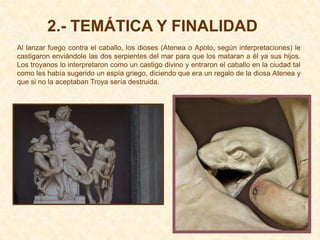 2.- TEMÁTICA Y FINALIDAD
Al lanzar fuego contra el caballo, los dioses (Atenea o Apolo, según interpretaciones) le
castigaron enviándole las dos serpientes del mar para que los mataran a él ya sus hijos.
Los troyanos lo interpretaron como un castigo divino y entraron el caballo en la ciudad tal
como les había sugerido un espía griego, diciendo que era un regalo de la diosa Atenea y
que si no la aceptaban Troya sería destruida.
 