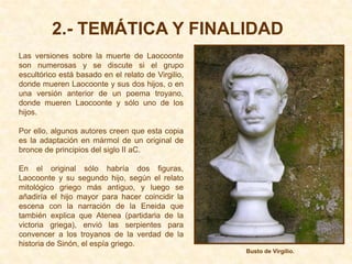 2.- TEMÁTICA Y FINALIDAD
Las versiones sobre la muerte de Laocoonte
son numerosas y se discute si el grupo
escultórico está basado en el relato de Virgilio,
donde mueren Laocoonte y sus dos hijos, o en
una versión anterior de un poema troyano,
donde mueren Laocoonte y sólo uno de los
hijos.

Por ello, algunos autores creen que esta copia
es la adaptación en mármol de un original de
bronce de principios del siglo II aC.

En el original sólo habría dos figuras,
Laocoonte y su segundo hijo, según el relato
mitológico griego más antiguo, y luego se
añadiría el hijo mayor para hacer coincidir la
escena con la narración de la Eneida que
también explica que Atenea (partidaria de la
victoria griega), envió las serpientes para
convencer a los troyanos de la verdad de la
historia de Sinón, el espía griego.
                                                    Busto de Virgilio.
 