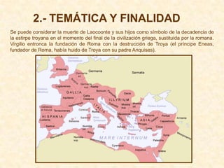 2.- TEMÁTICA Y FINALIDAD
Se puede considerar la muerte de Laocoonte y sus hijos como símbolo de la decadencia de
la estirpe troyana en el momento del final de la civilización griega, sustituida por la romana.
Virgilio entronca la fundación de Roma con la destrucción de Troya (el príncipe Eneas,
fundador de Roma, había huido de Troya con su padre Anquises).
 