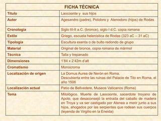 FICHA TÉCNICA
Título                   Laocoonte y sus hijos
Autor                    Agesandro (padre), Polidoro y Atenodoro (hijos) de Rodas

Cronología               Siglo III-II a.C. (bronce), siglo I d.C. copia romana
Estilo                   Griego, escuela helenística de Rodas (323 aC – 31 aC)
Tipología                Escultura exenta o de bulto redondo de grupo
Material                 Original de bronce, copia romana de mármol
Técnica                  Talla y trepanado
Dimensiones              1’84 x 2’42m d’alt
Cromatismo               Monocroma
Localización de origen   La Domus Aurea de Nerón en Roma.
                         Descubierta entre las ruinas del Palacio de Tito en Roma, el
                         año 1506
Localización actual      Patio de Bellvedere, Museos Vaticanos (Roma)
Tema                     Mitológico. Muerte de Laocoonte, sacerdote troyano de
                         Apolo, que desaconsejó la entrada del caballo de madera
                         en Troya y va ser castigado por Atenea a morir junto a sus
                         hijos, ahogados por las serpientes que rodean sus cuerpos
                         (leyenda de Virgilio en la Eneida)
 