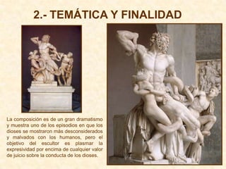2.- TEMÁTICA Y FINALIDAD




La composición es de un gran dramatismo
y muestra uno de los episodios en que los
dioses se mostraron más desconsiderados
y malvados con los humanos, pero el
objetivo del escultor es plasmar la
expresividad por encima de cualquier valor
de juicio sobre la conducta de los dioses.
 
