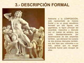 3.- DESCRIPCIÓN FORMAL


             Referente a la COMPOSICIÓN,
             está representado de manera
             frontal y es un grupo escultórico
             formado por tres figuras, una
             gigantesca, la figura principal del
             sacerdote, masculina y desnuda
             con un cuerpo de anciano, que
             lucha      desesperadamente      por
             desenroscarse de dos serpientes
             terribles , que atenazan los cuerpos
             de dos jóvenes desnudos también,
             sus dos hijos que, colocados a su
             lado, parece que no tengan
             suficiente fuerza para escapar de
             ellas.
 