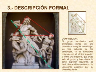 3.- DESCRIPCIÓN FORMAL




                   COMPOSICIÓN.
                   El    grupo    escultórico   está
                   enmarcado dentro de una
                   pirámide o triángulo, que dibujan
                   las tres cabezas de los
                   personajes, la de Laocoonte
                   coincide con el vértice superior,
                   y forma una diagonal, que cruza
                   todo el grupo, y baja desde la
                   parte superior izquierda, es
                   decir, desde el brazo derecho de
                   Laocoonte pasando por su
                   pierna izquierda.
 