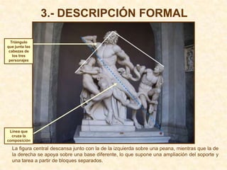 3.- DESCRIPCIÓN FORMAL

  Triángulo
que junta las
 cabezas de
   los tres
 personajes




 Línea que
  cruza la
composición

  La figura central descansa junto con la de la izquierda sobre una peana, mientras que la de
  la derecha se apoya sobre una base diferente, lo que supone una ampliación del soporte y
  una tarea a partir de bloques separados.
 