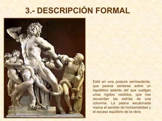 3.- DESCRIPCIÓN FORMAL




              Está en una postura semisedente,
              que parece sentarse sobre un
              hipotético asiento del que cuelgan
              unos rígidos vestidos, que nos
              recuerdan las estrías de una
              columna. La peana escalonada
              marca el sentido de horizontalidad y
              el escaso equilibrio de la obra.
 