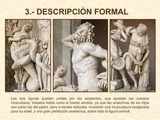 3.- DESCRIPCIÓN FORMAL




Las tres figuras quedan unidas por las serpientes, que aprietan los cuerpos
musculosos, tratados todos como si fueran adultos, ya que las anatomías de los hijos
son como las del padre, pero a escala reducida, muestran una musculatura exagerada
para su edad, y una gran perfección anatómica, sobre todo la figura central.
 