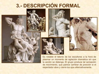 3.- DESCRIPCIÓN FORMAL




         Es notable el talento de los escultores a la hora de
         plasmar un momento de agitación dramática sin que
         la acción se detenga. El grupo produce tal sensación
         de movimiento, que parece cambiar de posición si el
         espectador abre y cierra los ojos alternativamente.
 
